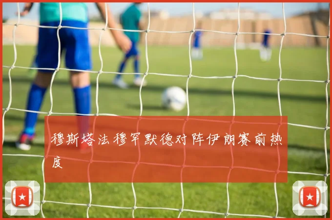 穆斯塔法穆罕默德对阵伊朗赛前热度