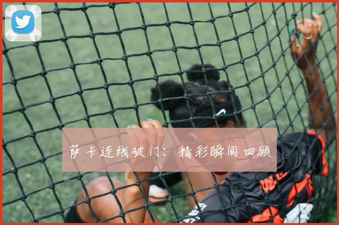 萨卡连线破门：精彩瞬间回顾