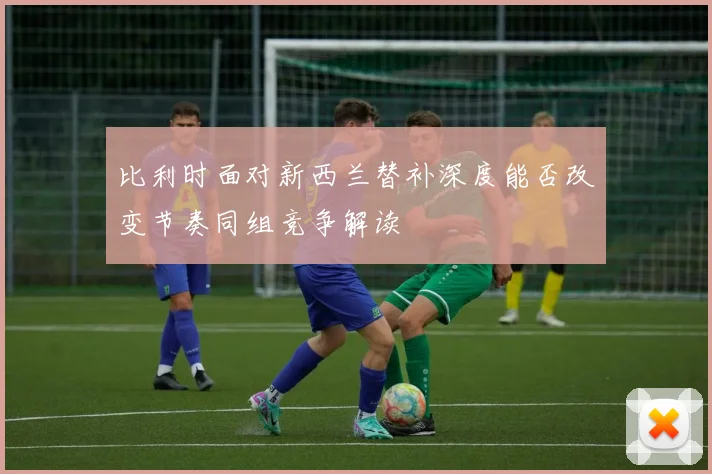 比利时面对新西兰替补深度能否改变节奏同组竞争解读