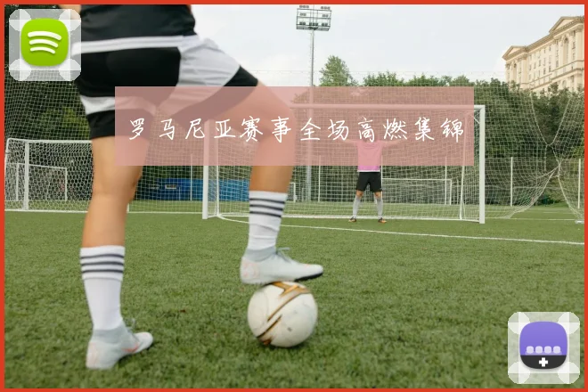 罗马尼亚赛事全场高燃集锦