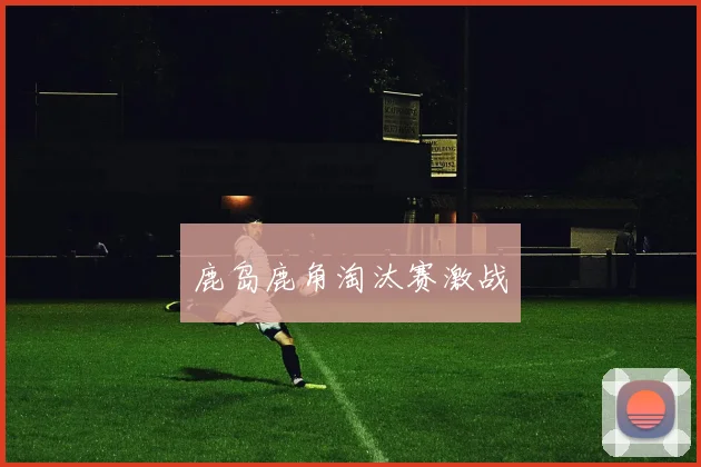 鹿岛鹿角淘汰赛激战