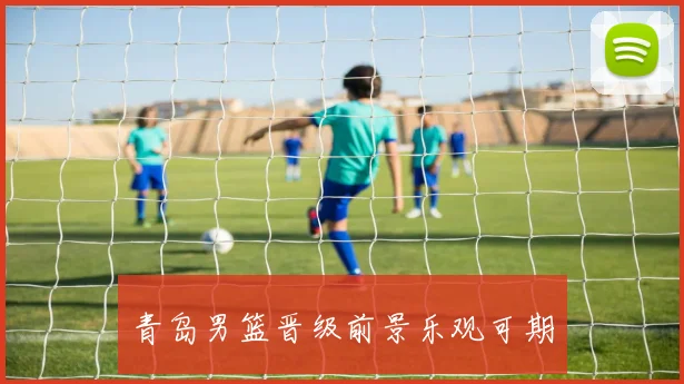 青岛男篮晋级前景乐观可期