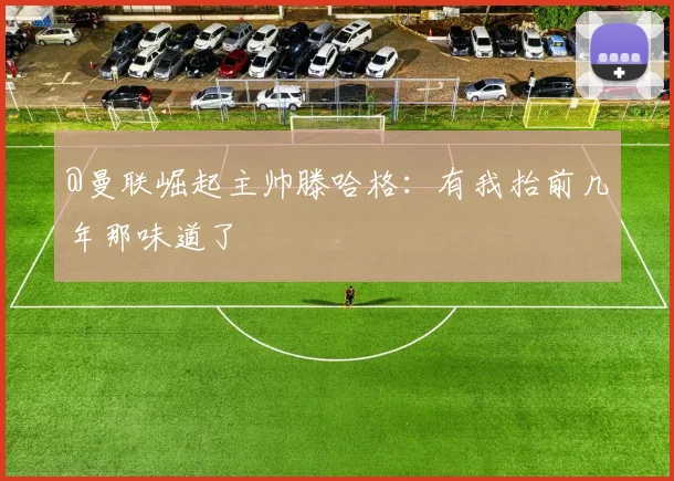@曼联崛起主帅滕哈格：有我抬前几年那味道了