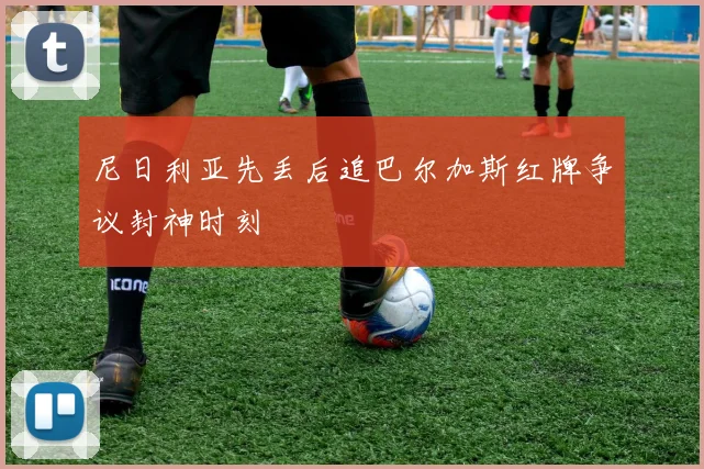 尼日利亚先丢后追巴尔加斯红牌争议封神时刻