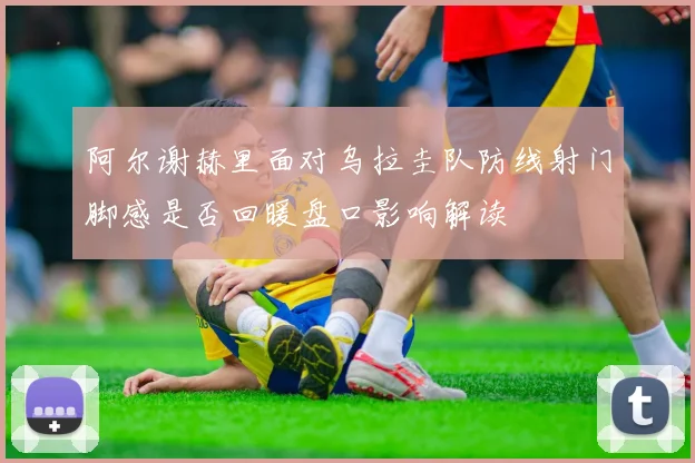 阿尔谢赫里面对乌拉圭队防线射门脚感是否回暖盘口影响解读