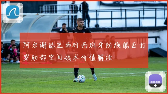 阿尔谢赫里面对西班牙防线能否打穿肋部空间战术价值解读
