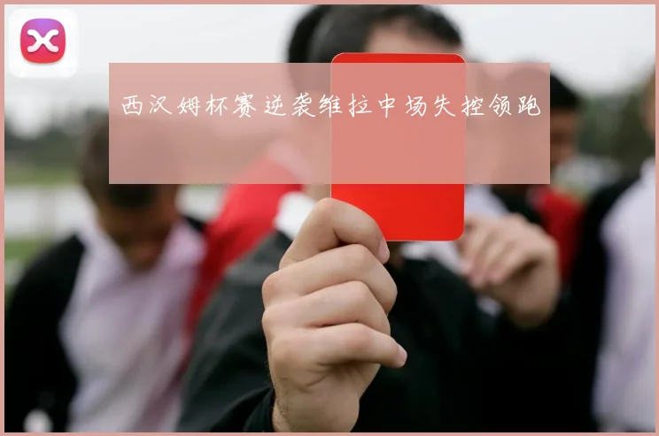 西汉姆杯赛逆袭维拉中场失控领跑