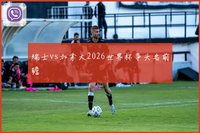 瑞士vs加拿大2026世界杯争头名前瞻