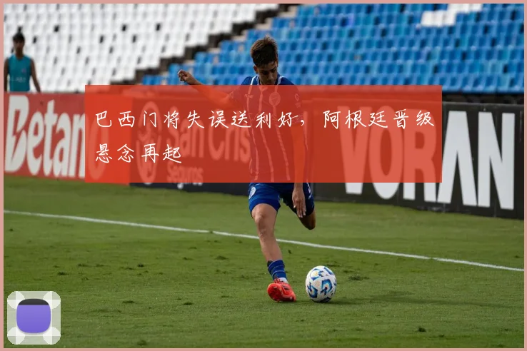 巴西门将失误送利好,阿根廷晋级悬念再起