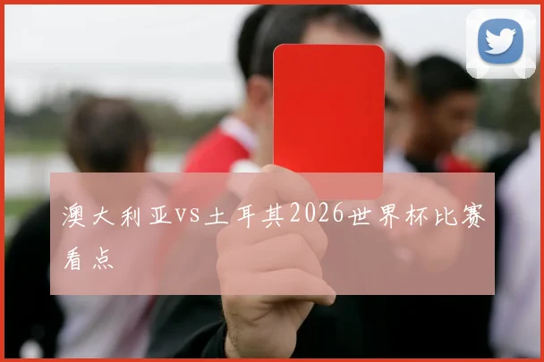 澳大利亚vs土耳其2026世界杯比赛看点