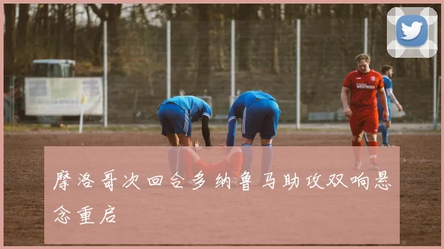 摩洛哥次回合多纳鲁马助攻双响悬念重启