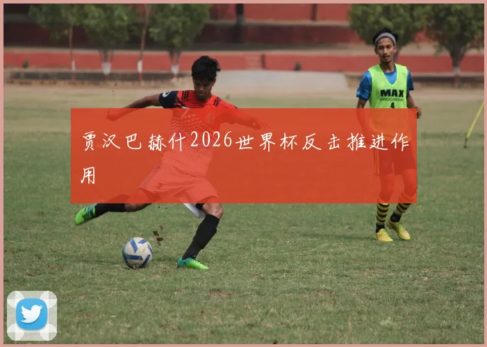 贾汉巴赫什2026世界杯反击推进作用