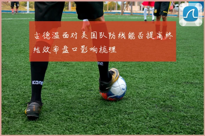 古德温面对美国队防线能否提高终结效率盘口影响梳理