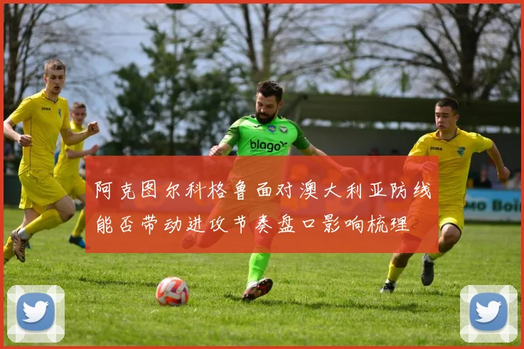 阿克图尔科格鲁面对澳大利亚防线能否带动进攻节奏盘口影响梳理