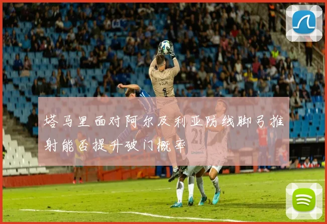 塔马里面对阿尔及利亚防线脚弓推射能否提升破门概率