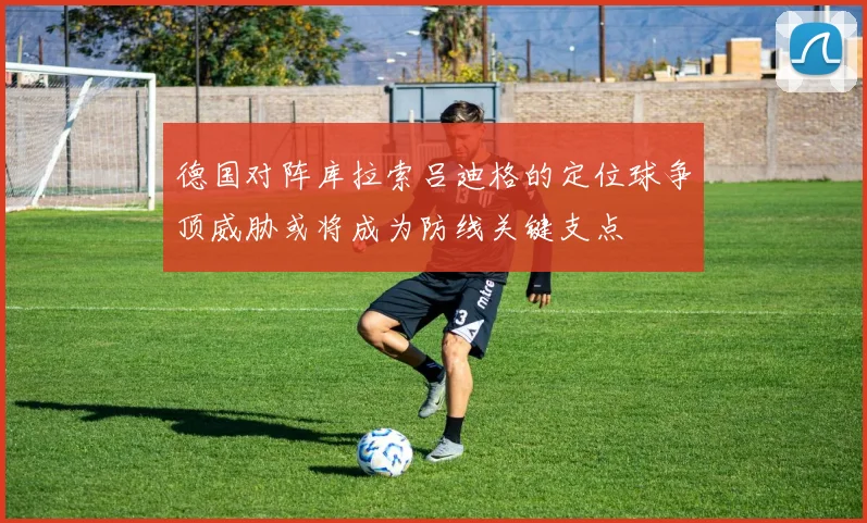 德国对阵库拉索吕迪格的定位球争顶威胁或将成为防线关键支点