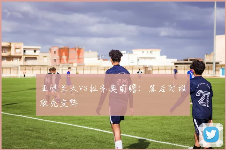亚特兰大vs拉齐奥前瞻:落后时谁敢先变阵