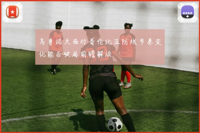 乌鲁诺夫面对哥伦比亚防线节奏变化能否破局前瞻解读