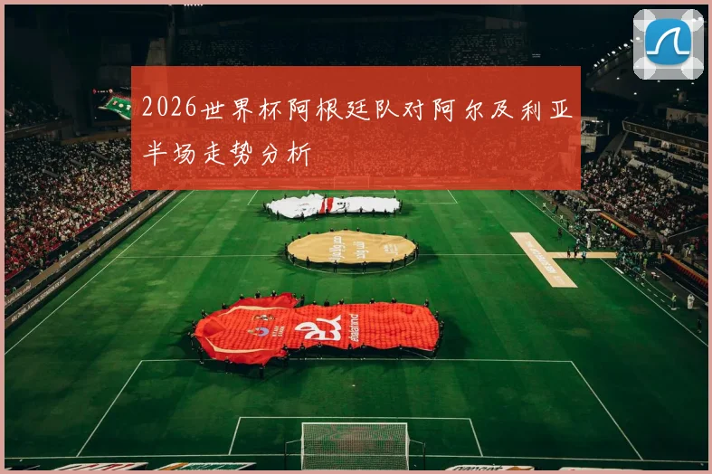 2026世界杯阿根廷队对阿尔及利亚半场走势分析