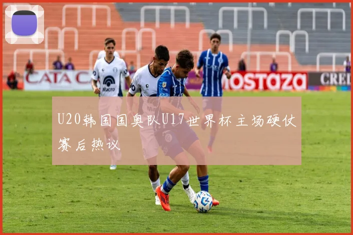 U20韩国国奥队U17世界杯主场硬仗赛后热议