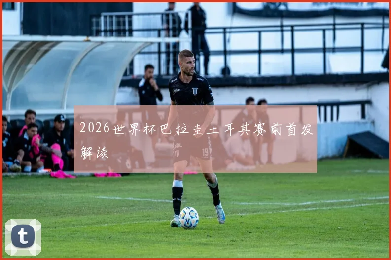 2026世界杯巴拉圭土耳其赛前首发解读