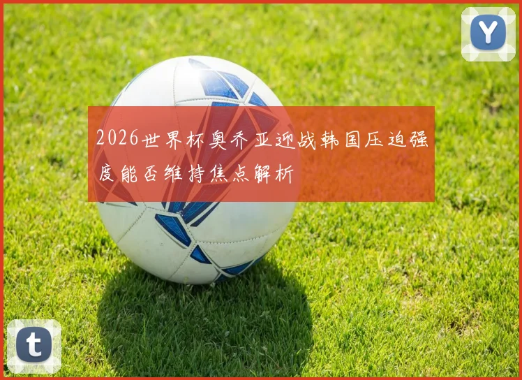 2026世界杯奥乔亚迎战韩国压迫强度能否维持焦点解析