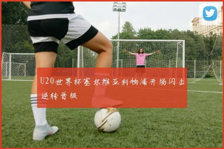 U20世界杯塞尔维亚利物浦开场闪击逆转晋级