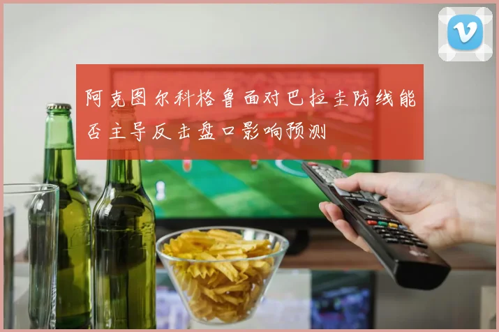 阿克图尔科格鲁面对巴拉圭防线能否主导反击盘口影响预测