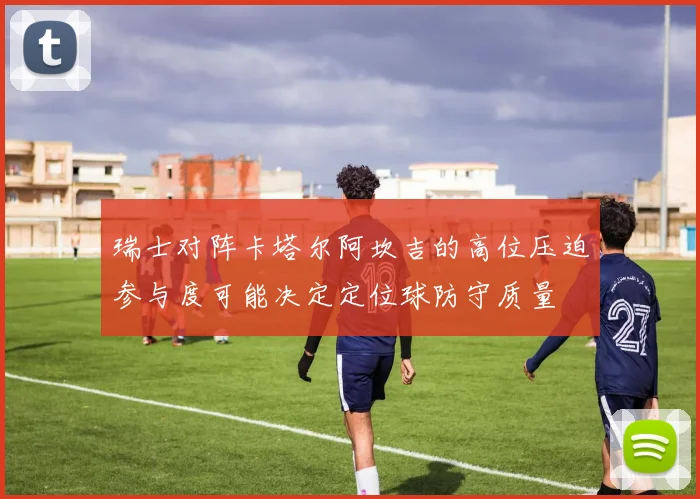 瑞士对阵卡塔尔阿坎吉的高位压迫参与度可能决定定位球防守质量