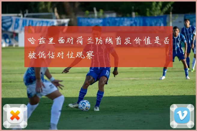 哈兹里面对荷兰防线首发价值是否被低估对位观察