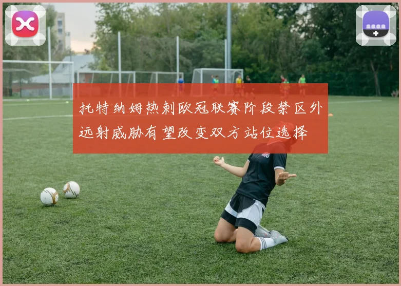 托特纳姆热刺欧冠联赛阶段禁区外远射威胁有望改变双方站位选择