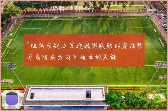 I组焦点战法国迎战挪威肋部穿插频率或将成为打开局面的关键