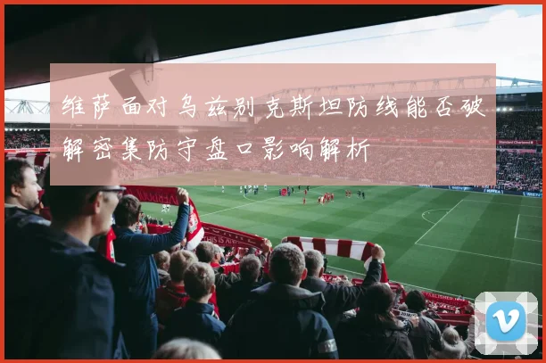 维萨面对乌兹别克斯坦防线能否破解密集防守盘口影响解析